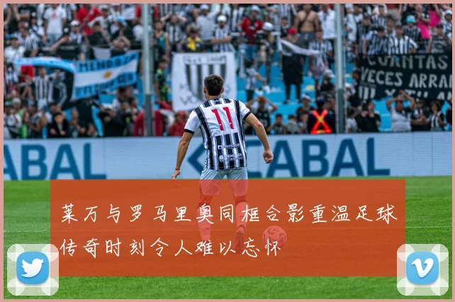莱万与罗马里奥同框合影重温足球传奇时刻令人难以忘怀
