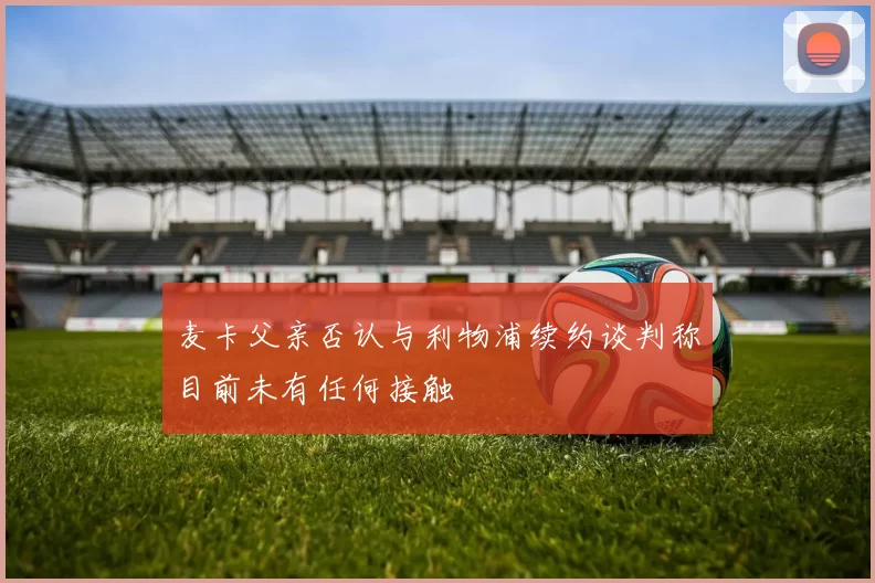 麦卡父亲否认与利物浦续约谈判称目前未有任何接触