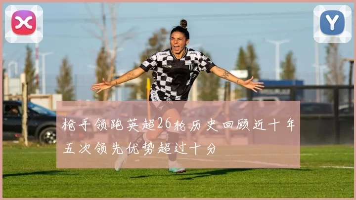 枪手领跑英超26轮历史回顾近十年五次领先优势超过十分