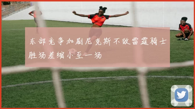 东部竞争加剧尼克斯不敌雷霆骑士胜场差缩小至一场