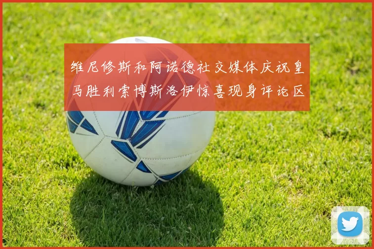 维尼修斯和阿诺德社交媒体庆祝皇马胜利索博斯洛伊惊喜现身评论区互动