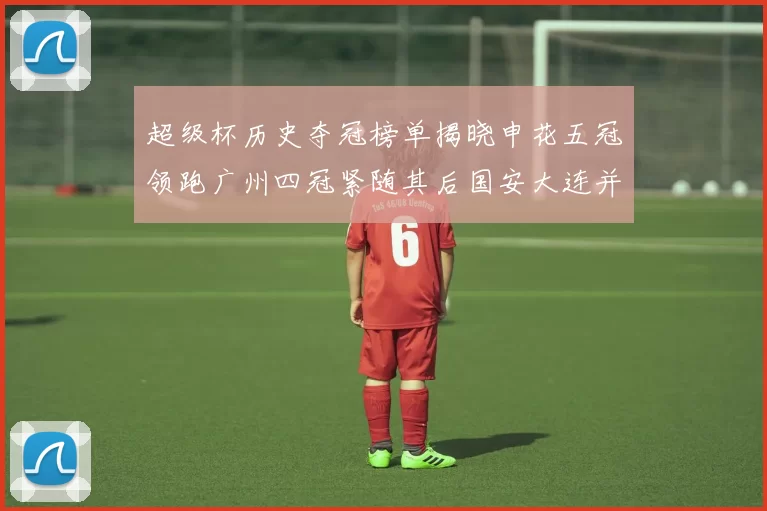 超级杯历史夺冠榜单揭晓申花五冠领跑广州四冠紧随其后国安大连并列第三