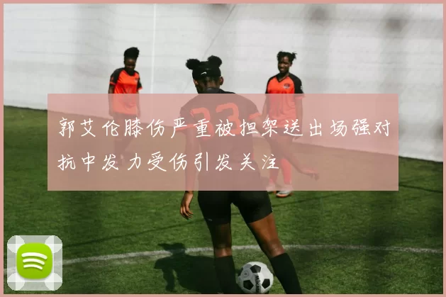 郭艾伦膝伤严重被担架送出场强对抗中发力受伤引发关注