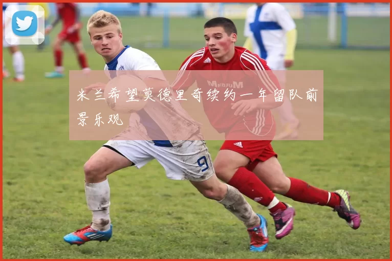 米兰希望莫德里奇续约一年留队前景乐观