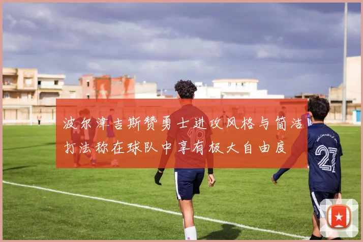 波尔津吉斯赞勇士进攻风格与简洁打法称在球队中享有极大自由度