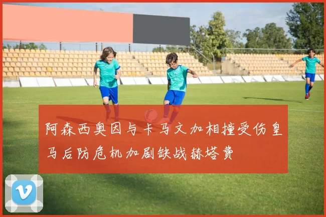 阿森西奥因与卡马文加相撞受伤皇马后防危机加剧缺战赫塔费